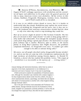 induces feelings with elemental directness, rather than by words or
argument. At its heart, expressionism is not intellectual. It is
instinctive and MIMETIC however much it may owe to psychology.
O’Neill continued to explore the possibilities of theatrical expres-
sion. Although the naturalism was matched with a classic tragedy in
his New England drama Desire Under the Elms (1924), the play in
which expressionistic devices, psychology, and Greek fate are aligned
with stream of consciousness is another with a New England setting,
Strange Interlude (1927).
Set in the part of America most associated with Puritanism and
stifled desires, Strange Interlude recounts the frustrations of Nina
Leeds, daughter of a possessive university professor, in terms that de-
rive straight from Sigmund Freud. She tells her last husband that
6 6
❧ EUGENE O’NEILL, ALCOHOLISM, AND WRITING ❧
Eugene O’Neill’s unhappy experiences with alcoholism and the central-
ity of liquor and addictions in his plays raise the general question of
why so many American writers were alcoholics. Of the writers in this
volume, Faulkner, Fitzgerald, Hemingway, Lardner, Lewis, Steinbeck,
and O’Neill would all be so classified.
It is easy to see which writers drank to excess, but it is harder to
understand why they drank. Prohibition may explain the social attrac-
tiveness of drinking for Fitzgerald and his peers, but it does not ex-
plain the profound and tenacious attractiveness alcohol had for them
or why even when they tried to stop drinking they could not.
Part of an answer might be found in The Iceman Cometh. The bar
flies are devoted to their “pipe dreams” in order to keep going; dull re-
ality makes life unbearable. Even though the metaphor of pipe dreams
comes from drug taking—opium pipe dreams—the motivation to escape
from ordinary life is similar. Moreover, after a while, as the Tyrone
family in Long Day’s Journey into Night discovers, the problems
compound themselves. As Fitzgerald wrote once, “I couldn’t get sober
enough to be able to tolerate being sober.”
Of course, not all people who find reality disagreeable become alcohol-
ics, and no one has yet come up with a satisfactory explanation for the
high incidence of alcoholism among literary figures. As Donald W.
Goodwin, a doctor who has studied this problem, writes, “The origin of
alcoholism is as inscrutable as the mystery of . . . writing talent.”
American Modernism (1910–1945)
 
