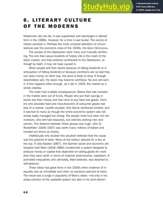 6 . L I T E R A R Y C U LT U R E
O F T H E M O D E R N S
Modernism did not die. It was supplanted and reemerged in altered
form in the 1980s. However, for a time it was buried. The events of
history overtook it. Perhaps the most universal alteration of circum-
stances was the economic crisis of the 1930s, the GREAT DEPRESSION.
The causes of the Depression were many and mutually reinforc-
ing. The one that casual students of history cite is the crash of the
stock market, and that certainly contributed to the Depression, al-
though by itself, it may not have caused it.
When people sell their stocks because of falling dividends or in
anticipation of falling dividends or because conditions are so bad they
can raise money no other way, the price is likely to drop. If enough
stockholders sell, the stock may become worthless: No one will want
it. If this happens often enough, as it did in 1929, the market as a
whole crashes.
The crash had multiple consequences. Banks that had invested
in the market were out of funds. People who put their savings in
banks lost their money and had none to buy food and goods. Farm-
ers who provided food and manufacturers of consumer goods had
less of a market. Layoffs resulted. One failure reinforced another, and
it seemed to many as though the entire economic system was not
simply badly managed but wrong. The people most hurt were not rich
investors, who still had resources, but ordinary working men and
women. The distance between these groups was huge. John D.
Rockefeller (1839–1937) was worth many millions of dollars and
handed out dimes as charity.
Intellectuals who studied this situation believed that the cause
was the pyramid of labor. Many at the bottom labored for a few at
the top. In Das Kapital (1867), the German social and economic phi-
losopher Karl Marx (1818–1883) condemned a system designed to
produce money or capital that depended on selling goods for more
than they were worth in terms of material workmanship: capitalism. It
promoted inequalities and ultimately, Marx believed, was destined to
self-destruct.
These ideas had great force in the 1930s when evidence of in-
equality was so immediate and when no solutions seemed at hand.
The result was a surge in popularity of Marx’s ideas—not only in his
sharp criticism of the capitalist system but also in his (and others’)
6 8
 