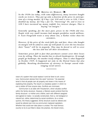 vision of a system that could replace it and be fairer to all: COMMU-
NISM. Communism derives from the word “common.” Its essential
tenet is that all people own all property and share in the means of
exploiting that property. The result is a classless system in which no
one is better off than anyone else. Conflicts are minimized.
Communism is at odds with Freudianism, which situates conflict
within the family structure. However, a Marxist would contend that the
family structure—a mother and a father, each with different assigned
and agreed-on tasks—is socially constructed, that is, not biological or
natural but, rather, determined by social conditions. As a conse-
quence, the theory suggested, family structure could be altered and
would be altered over time as communism replaced capitalism.
Whether that could ever take place is unclear. The most famous
country to try to put Marx’s ideas into practice, the Soviet Union,
6 9
❧ BUYING ON MARGIN ❧
In the 1920s (as today, with some differences), many investors bought
stocks on MARGIN. They put up only a fraction of the price in anticipa-
tion of a rising market. If I buy x for $10 and it rises to $20, I have
doubled my money. If I buy x for $2, “borrowing” $8, and it rises to
$20 I have increased my money tenfold, less interest charges. That is
buying “on margin.”
Generally speaking, for the most part, prices in the 1920s did rise.
People with very small incomes had margin portfolios worth millions.
F. Scott Fitzgerald wrote a story about one, a barber richer than his
customers.
However, if the price of the stock falls far and fast, those who bought
on margin will be asked to come up with funds to cover the loss because
their “loans” will be in jeopardy. They may be forced to sell to cover
the loss and lose all their investments.
Sometimes prices fall so fast that purchasers cannot cover their losses
even by selling. Then the market has to absorb bankruptcies. If enough
people go bankrupt, the market itself collapses. That is what happened
in October 1929. It happened not only in the United States but also
globally. Resulting devaluations of currency in Europe caused wide-
ranging social unrest.
6. Literary Culture of the Moderns
 