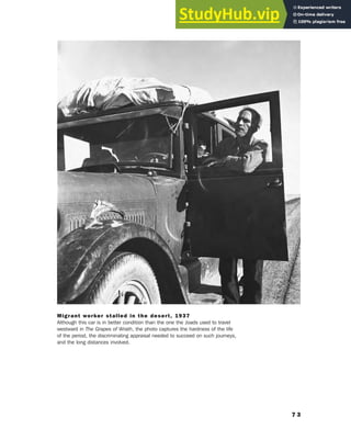 7 3
Migrant worker stalled in the desert, 1937
Although this car is in better condition than the one the Joads used to travel
westward in The Grapes of Wrath, the photo captures the hardness of the life
of the period, the discriminating appraisal needed to succeed on such journeys,
and the long distances involved.
 