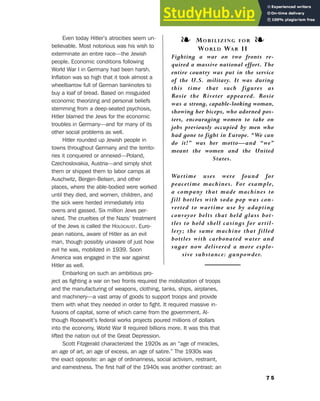 Even today Hitler’s atrocities seem un-
believable. Most notorious was his wish to
exterminate an entire race—the Jewish
people. Economic conditions following
World War I in Germany had been harsh.
Inflation was so high that it took almost a
wheelbarrow full of German banknotes to
buy a loaf of bread. Based on misguided
economic theorizing and personal beliefs
stemming from a deep-seated psychosis,
Hitler blamed the Jews for the economic
troubles in Germany—and for many of its
other social problems as well.
Hitler rounded up Jewish people in
towns throughout Germany and the territo-
ries it conquered or annexed—Poland,
Czechoslovakia, Austria—and simply shot
them or shipped them to labor camps at
Auschwitz, Bergen-Belsen, and other
places, where the able-bodied were worked
until they died, and women, children, and
the sick were herded immediately into
ovens and gassed. Six million Jews per-
ished. The cruelties of the Nazis’ treatment
of the Jews is called the HOLOCAUST. Euro-
pean nations, aware of Hitler as an evil
man, though possibly unaware of just how
evil he was, mobilized in 1939. Soon
America was engaged in the war against
Hitler as well.
Embarking on such an ambitious pro-
ject as fighting a war on two fronts required the mobilization of troops
and the manufacturing of weapons, clothing, tanks, ships, airplanes,
and machinery—a vast array of goods to support troops and provide
them with what they needed in order to fight. It required massive in-
fusions of capital, some of which came from the government. Al-
though Roosevelt’s federal works projects poured millions of dollars
into the economy, World War II required billions more. It was this that
lifted the nation out of the Great Depression.
Scott Fitzgerald characterized the 1920s as an “age of miracles,
an age of art, an age of excess, an age of satire.” The 1930s was
the exact opposite: an age of ordinariness, social activism, restraint,
and earnestness. The first half of the 1940s was another contrast: an
7 5
6. Literary Culture of the Moderns
❧ MOBILIZING FOR ❧
WORLD WAR II
Fighting a war on two fronts re-
quired a massive national effort. The
entire country was put in the service
of the U.S. military. It was during
this time that such figures as
Rosie the Riveter appeared. Rosie
was a strong, capable-looking woman,
showing her biceps, who adorned pos-
ters, encouraging women to take on
jobs previously occupied by men who
had gone to fight in Europe. “We can
do it!” was her motto—and “we”
meant the women and the United
States.
Wartime uses were found for
peacetime machines. For example,
a company that made machines to
fill bottles with soda pop was con-
verted to wartime use by adapting
conveyor belts that held glass bot-
tles to hold shell casings for artil-
lery; the same machine that filled
bottles with carbonated water and
sugar now delivered a more explo-
sive substance: gunpowder.
 