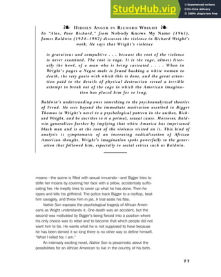 moans—the scene is filled with sexual innuendo—and Bigger tries to
stifle her moans by covering her face with a pillow, accidentally suffo-
cating her. He ineptly tries to cover up what he has done. Then he
rapes and kills his girlfriend. The police track Bigger to a rooftop, beat
him savagely, and throw him in jail. A trial seals his fate.
Native Son exposes the psychological tragedy of African Ameri-
cans as Wright understands it. One death was an accident, but the
second was motivated by Bigger’s being forced into a position where
his only choice was to rebel and to become that which people did not
want him to be. He wants what he is not supposed to have because
he has been denied it so long there is no other way to define himself.
“What I killed for, I am.”
An intensely exciting novel, Native Son is pessimistic about the
possibilities for an African American to live in the country of his birth.
7 7
6. Literary Culture of the Moderns
❧ HIDDEN ANGER IN RICHARD WRIGHT ❧
In “Alas, Poor Richard,” from Nobody Knows My Name (1961),
James Baldwin (1924–1987) discusses the violence in Richard Wright’s
work. He says that Wright’s violence
is gratuitous and compulsive . . . because the root of the violence
is never examined. The root is rage. It is the rage, almost liter-
ally the howl, of a man who is being castrated . . . . When in
Wright’s pages a Negro male is found hacking a white woman to
death, the very gusto with which this is done, and the great atten-
tion paid to the details of physical destruction reveal a terrible
attempt to break out of the cage in which the American imagina-
tion has placed him for so long.
Baldwin’s understanding owes something to the psychoanalytical theories
of Freud. He sees beyond the immediate motivation ascribed to Bigger
Thomas in Wright’s novel to a psychological pattern in the author, Rich-
ard Wright, and he ascribes to it a primal, sexual cause. Moreover, Bald-
win generalizes further by implying that white America has imprisoned
black men and is at the root of the violence visited on it. This kind of
analysis is symptomatic of an increasing radicalization of African
American thought. Wright’s imagination spoke powerfully to the gener-
ation that followed him, especially to social critics such as Baldwin.
 