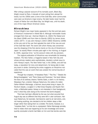 After writing a popular account of his nomadic youth, Black Boy,
Wright moved to Paris. A decade of novel writing from abroad fol-
lowed, but the 1950s were a time of the Cold War, when communists
were seen as America’s major enemy. His later books never had the
impact of Native Son and Black Boy, but Wright was, until his death,
one of the major African American voices.
H i r o s h i m a
Richard Wright’s two major books appeared in the first and last years
of America’s involvement in World War II. Although memorable novels
emerged from that war—Norman Mailer’s (b. 1923) The Naked and
the Dead (1948) and From Here to Eternity (1951) by James Jones
(1921–1977)—it was John Hersey’s (1914–1993) Hiroshima (1946)
at the very end of the war that signaled the start of the new era and
of the Cold War itself. The event with which Hersey was concerned
was the dropping of the first atomic bomb on the city of Hiroshima in
Japan “at exactly fifteen minutes past eight in the morning, on August
6, 1945, Japanese time,” as the account notes with dry precision.
The original publication of Hiroshima was remarkable for breaking
tradition. The New Yorker, a magazine based in New York City and
whose primary readers were sophisticates, devoted a whole issue to
John Hersey’s report. The New Yorker had, in the 1940s, and still has
today, a reputation for irony and detachment, for being able to take
any event in stride. Centering the entire magazine on Hiroshima indi-
cated that this was an event that was outside the normal bounds of
experience.
Through four chapters, “A Noiseless Flash,” “The Fire,” “Details Are
Being Investigated,” and “Panic Grass and Feverview,” the book follows
the lives of six ordinary citizens: Toshiko Saski, a clerk in a tin factory;
Masakazu Fujii, a doctor; Hatsuyo Nakamura, the widow of a tailor;
Father Wilhelm Kleinsorge, a German Jesuit priest living in Japan; Dr.
Terufumi Sasaki, a surgeon in a Red Cross Hospital; and Kiyoshi Tani-
moto, a Methodist pastor. Hersey is not interested in their background,
only in what they were doing at the moment the bomb dropped.
Their lives had been affected by the war, but what occurred that
August day was so different that they were left in utter confusion. Hat-
suyo Nakamura, for example, had become used to air raid sirens, and,
not hearing anything, she decided to let her children sleep a little
longer rather than taking them to a shelter. The bomb, however, is a
“noiseless flash,” so that she is unprepared. Father Kleinsorge sensibly
tried to relate what was happening to his own knowledge and conse-
quently concluded a bomb had fallen on him and that bombs were like
7 8
American Modernism (1910–1945)
 