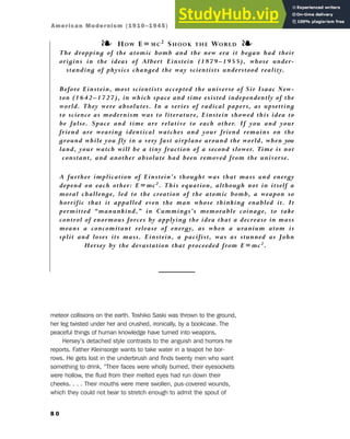 meteor collisions on the earth. Toshiko Saski was thrown to the ground,
her leg twisted under her and crushed, ironically, by a bookcase. The
peaceful things of human knowledge have turned into weapons.
Hersey’s detached style contrasts to the anguish and horrors he
reports. Father Kleinsorge wants to take water in a teapot he bor-
rows. He gets lost in the underbrush and finds twenty men who want
something to drink. “Their faces were wholly burned, their eyesockets
were hollow, the fluid from their melted eyes had run down their
cheeks. . . . Their mouths were mere swollen, pus-covered wounds,
which they could not bear to stretch enough to admit the spout of
8 0
❧ HOW E=MC2 SHOOK THE WORLD ❧
The dropping of the atomic bomb and the new era it began had their
origins in the ideas of Albert Einstein (1879–1955), whose under-
standing of physics changed the way scientists understood reality.
Before Einstein, most scientists accepted the universe of Sir Isaac New-
ton (1642–1727), in which space and time existed independently of the
world. They were absolutes. In a series of radical papers, as upsetting
to science as modernism was to literature, Einstein showed this idea to
be false. Space and time are relative to each other. If you and your
friend are wearing identical watches and your friend remains on the
ground while you fly in a very fast airplane around the world, when you
land, your watch will be a tiny fraction of a second slower. Time is not
constant, and another absolute had been removed from the universe.
A further implication of Einstein’s thought was that mass and energy
depend on each other: E=mc2. This equation, although not in itself a
moral challenge, led to the creation of the atomic bomb, a weapon so
horrific that it appalled even the man whose thinking enabled it. It
permitted “manunkind,” in Cummings’s memorable coinage, to take
control of enormous forces by applying the idea that a decrease in mass
means a concomitant release of energy, as when a uranium atom is
split and loses its mass. Einstein, a pacifist, was as stunned as John
Hersey by the devastation that proceeded from E=mc2.
American Modernism (1910–1945)
 