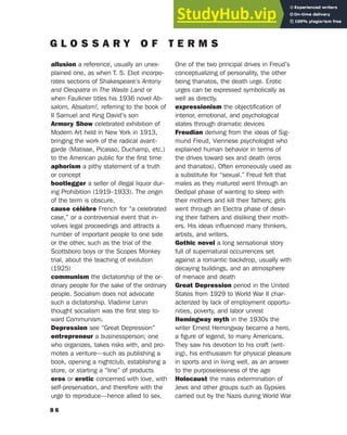 8 6
G L O S S A R Y O F T E R M S
allusion a reference, usually an unex-
plained one, as when T. S. Eliot incorpo-
rates sections of Shakespeare’s Antony
and Cleopatra in The Waste Land or
when Faulkner titles his 1936 novel Ab-
salom, Absalom!, referring to the book of
II Samuel and King David’s son
Armory Show celebrated exhibition of
Modern Art held in New York in 1913,
bringing the work of the radical avant-
garde (Matisse, Picasso, Duchamp, etc.)
to the American public for the first time
aphorism a pithy statement of a truth
or concept
bootlegger a seller of illegal liquor dur-
ing Prohibition (1919–1933). The origin
of the term is obscure.
cause célèbre French for “a celebrated
case,” or a controversial event that in-
volves legal proceedings and attracts a
number of important people to one side
or the other, such as the trial of the
Scottsboro boys or the Scopes Monkey
trial, about the teaching of evolution
(1925)
communism the dictatorship of the or-
dinary people for the sake of the ordinary
people. Socialism does not advocate
such a dictatorship. Vladimir Lenin
thought socialism was the first step to-
ward Communism.
Depression see “Great Depression”
entrepreneur a businessperson; one
who organizes, takes risks with, and pro-
motes a venture—such as publishing a
book, opening a nightclub, establishing a
store, or starting a “line” of products
eros or erotic concerned with love, with
self-preservation, and therefore with the
urge to reproduce—hence allied to sex.
One of the two principal drives in Freud’s
conceptualizing of personality, the other
being thanatos, the death urge. Erotic
urges can be expressed symbolically as
well as directly.
expressionism the objectification of
interior, emotional, and psychological
states through dramatic devices
Freudian deriving from the ideas of Sig-
mund Freud, Viennese psychologist who
explained human behavior in terms of
the drives toward sex and death (eros
and thanatos). Often erroneously used as
a substitute for “sexual.” Freud felt that
males as they matured went through an
Oedipal phase of wanting to sleep with
their mothers and kill their fathers; girls
went through an Electra phase of desir-
ing their fathers and disliking their moth-
ers. His ideas influenced many thinkers,
artists, and writers.
Gothic novel a long sensational story
full of supernatural occurrences set
against a romantic backdrop, usually with
decaying buildings, and an atmosphere
of menace and death
Great Depression period in the United
States from 1929 to World War II char-
acterized by lack of employment opportu-
nities, poverty, and labor unrest
Hemingway myth in the 1930s the
writer Ernest Hemingway became a hero,
a figure of legend, to many Americans.
They saw his devotion to his craft (writ-
ing), his enthusiasm for physical pleasure
in sports and in living well, as an answer
to the purposelessness of the age
Holocaust the mass extermination of
Jews and other groups such as Gypsies
carried out by the Nazis during World War
 