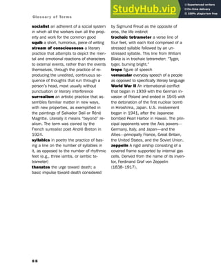 8 8
Glossary of Terms
socialist an adherent of a social system
in which all the workers own all the prop-
erty and work for the common good
squib a short, humorous, piece of writing
stream of consciousness a literary
practice that attempts to depict the men-
tal and emotional reactions of characters
to external events, rather than the events
themselves, through the practice of re-
producing the unedited, continuous se-
quence of thoughts that run through a
person’s head, most usually without
punctuation or literary interference
surrealism an artistic practice that as-
sembles familiar matter in new ways,
with new properties, as exemplified in
the paintings of Salvador Dalí or Réné
Magritte. Literally it means “beyond” re-
alism. The term was coined by the
French surrealist poet André Breton in
1924.
syllabics in poetry the practice of bas-
ing a line on the number of syllables in
it, as opposed to the number of rhythmic
feet (e.g., three iambs, or iambic te-
trameter)
thanatos the urge toward death; a
basic impulse toward death considered
by Sigmund Freud as the opposite of
eros, the life instinct
trochaic tetrameter a verse line of
four feet, with each foot comprised of a
stressed syllable followed by an un-
stressed syllable. This line from William
Blake is in trochaic tetrameter: “Tyger,
tyger, burning bright.”
trope figure of speech
vernacular everyday speech of a people
as opposed to specifically literary language
World War II An international conflict
that began in 1939 with the German in-
vasion of Poland and ended in 1945 with
the detonation of the first nuclear bomb
in Hiroshima, Japan. U.S. involvement
began in 1941, after the Japanese
bombed Pearl Harbor in Hawaii. The prin-
cipal opponents were the Axis powers—
Germany, Italy, and Japan—and the
Allies—principally France, Great Britain,
the United States, and the Soviet Union.
zeppelin A rigid airship consisting of a
covered frame supported by internal gas
cells. Derived from the name of its inven-
tor, Ferdinand Graf von Zeppelin
(1838–1917).
 