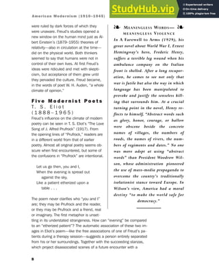 were ruled by dark forces of which they
were unaware. Freud’s studies opened a
new window on the human mind just as Al-
bert Einstein’s (1879–1955) theories of
relativity—also in circulation at the time—
did on the physical world. Both thinkers
seemed to say that humans were not in
control of their own lives. At first Freud’s
ideas were ridiculed and met with skepti-
cism, but acceptance of them grew until
they pervaded the culture. Freud became,
in the words of poet W. H. Auden, “a whole
climate of opinion.”
F i v e M o d e r n i s t P o e t s
T. S . E l i o t
( 1 8 8 8 – 1 9 6 5 )
Freud’s influence on the climate of modern
poetry can be seen in T. S. Eliot’s “The Love
Song of J. Alfred Prufrock” (1917). From
the opening lines of “Prufrock,” readers are
in a different world from that of earlier
poetry. Almost all original poetry seems ob-
scure when first encountered, but some of
the confusions in “Prufrock” are intentional.
Let us go then, you and I,
When the evening is spread out
against the sky,
Like a patient etherized upon a
table . . .
The poem never clarifies who “you and I”
are; they may be Prufrock and the reader,
or they may be Prufrock and a friend, real
or imaginary. The first metaphor is unset-
tling in its understated strangeness. How can “evening” be compared
to an “etherized patient”? The automatic association of these two im-
ages in Eliot’s poem—like the free associations of one of Freud’s pa-
tients during a therapy session—suggests a person entirely separated
from his or her surroundings. Together with the succeeding stanzas,
which project disassociated scenes of a future encounter with a
8
❧ MEANINGLESS WORDS— ❧
MEANINGLESS VIOLENCE
In A Farewell to Arms (1929), his
great novel about World War I, Ernest
Hemingway’s hero, Frederic Henry,
suffers a terrible leg wound when his
ambulance company on the Italian
front is shelled. After a long recuper-
ation, he comes to see not only that
war is futile but also the way in which
language has been manipulated to
provoke and justify the senseless kill-
ing that surrounds him. At a crucial
turning point in the novel, Henry re-
flects to himself, “Abstract words such
as glory, honor, courage, or hallow
were obscene beside the concrete
names of villages, the numbers of
roads, the names of rivers, the num-
bers of regiments and dates.” No one
was more adept at using “abstract
words” than President Woodrow Wil-
son, whose administration pioneered
the use of mass-media propaganda to
overcome the country’s traditionally
isolationist stance toward Europe. In
Wilson’s view, America had a moral
destiny “to make the world safe for
democracy.”
American Modernism (1910–1945)
 