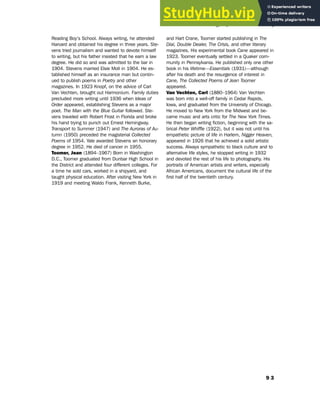 9 3
Biographical Glossary
Reading Boy’s School. Always writing, he attended
Harvard and obtained his degree in three years. Ste-
vens tried journalism and wanted to devote himself
to writing, but his father insisted that he earn a law
degree. He did so and was admitted to the bar in
1904. Stevens married Elsie Moll in 1904. He es-
tablished himself as an insurance man but contin-
ued to publish poems in Poetry and other
magazines. In 1923 Knopf, on the advice of Carl
Van Vechten, brought out Harmonium. Family duties
precluded more writing until 1936 when Ideas of
Order appeared, establishing Stevens as a major
poet. The Man with the Blue Guitar followed. Ste-
vens traveled with Robert Frost in Florida and broke
his hand trying to punch out Ernest Hemingway.
Transport to Summer (1947) and The Auroras of Au-
tumn (1950) preceded the magisterial Collected
Poems of 1954. Yale awarded Stevens an honorary
degree in 1952. He died of cancer in 1955.
Toomer, Jean (1894–1967) Born in Washington
D.C., Toomer graduated from Dunbar High School in
the District and attended four different colleges. For
a time he sold cars, worked in a shipyard, and
taught physical education. After visiting New York in
1919 and meeting Waldo Frank, Kenneth Burke,
and Hart Crane, Toomer started publishing in The
Dial, Double Dealer, The Crisis, and other literary
magazines. His experimental book Cane appeared in
1923. Toomer eventually settled in a Quaker com-
munity in Pennsylvania. He published only one other
book in his lifetime—Essentials (1931)—although
after his death and the resurgence of interest in
Cane, The Collected Poems of Jean Toomer
appeared.
Van Vechten, Carl (1880–1964) Van Vechten
was born into a well-off family in Cedar Rapids,
Iowa, and graduated from the University of Chicago.
He moved to New York from the Midwest and be-
came music and arts critic for The New York Times.
He then began writing fiction, beginning with the sa-
tirical Peter Whiffle (1922), but it was not until his
empathetic picture of life in Harlem, Nigger Heaven,
appeared in 1926 that he achieved a solid artistic
success. Always sympathetic to black culture and to
alternative life styles, he stopped writing in 1932
and devoted the rest of his life to photography. His
portraits of American artists and writers, especially
African Americans, document the cultural life of the
first half of the twentieth century.
 