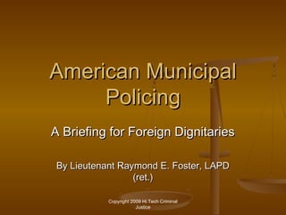 Copyright 2009 Hi Tech Criminal
Justice
American MunicipalAmerican Municipal
PolicingPolicing
A Briefing for Foreign DignitariesA Briefing for Foreign Dignitaries
By Lieutenant Raymond E. Foster, LAPDBy Lieutenant Raymond E. Foster, LAPD
(ret.)(ret.)
 