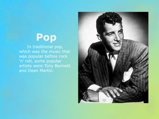 Pop 
In traditional pop, 
which was the music that 
was popular before rock 
‘n’ roll, some popular 
artists were Tony Bennett 
and Dean Martin. 
 