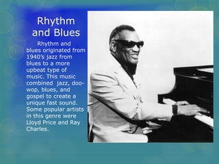 Rhythm 
and Blues 
Rhythm and 
blues originated from 
1940’s jazz from 
blues to a more 
upbeat type of 
music. This music 
combined jazz, doo-wop, 
blues, and 
gospel to create a 
unique fast sound. 
Some popular artists 
in this genre were 
Lloyd Price and Ray 
Charles. 
 