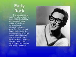 Early 
Rock 
The emergence of 
rock ‘n’ roll was seen in 
the 1950’s. Rockablity 
was the early rock 
music of the time, 
some primary 
rockablity pioneers 
were Carl Perkins and 
Buddy Holly. Later in 
the decade rock ‘n’ roll 
music started coming 
out from artists like 
Elvis Presley, “The King 
of Rock”, and other 
artists like Chuck Berry 
and Jerry Lee Lewis. 
 