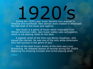 1920’s During the 1920’s jazz music became very popular in 
America and worldwide. New dances were created to showcase 
the fast beat of the blues and ragtime. 
Jazz music is a genre of music which originated from 
African American roots. Jazz music widely uses syncopation, 
which is not playing notes on the beat. 
A popular artist of the time was Benny Goodman, who 
played the clarinet. He was one of the only white Americans 
who had success in the genre of jazz. 
One of the best known artists of the time was Louis 
Armstrong. He released dozens of records during the 1920’s 
featuring his amazing trumpet and cornet playing skills. 
Video 
 