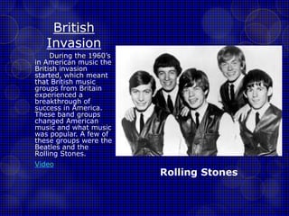 British 
Invasion 
During the 1960’s 
in American music the 
British invasion 
started, which meant 
that British music 
groups from Britain 
experienced a 
breakthrough of 
success in America. 
These band groups 
changed American 
music and what music 
was popular. A few of 
these groups were the 
Beatles and the 
Rolling Stones. 
Video 
Rolling Stones 
 
