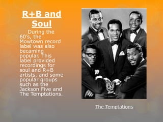 R+B and 
Soul 
During the 
60’s, the 
Mowtown record 
label was also 
becaming 
popular. This 
label provided 
recordings for 
soul and R+B 
artists, and some 
popular groups 
such as the 
Jackson Five and 
The Temptations. 
The Temptations 
 