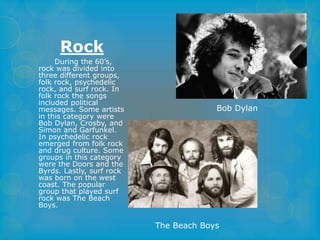 Rock 
During the 60’s, 
rock was divided into 
three different groups, 
folk rock, psychedelic 
rock, and surf rock. In 
folk rock the songs 
included political 
messages. Some artists 
in this category were 
Bob Dylan, Crosby, and 
Simon and Garfunkel. 
In psychedelic rock 
emerged from folk rock 
and drug culture. Some 
groups in this category 
were the Doors and the 
Byrds. Lastly, surf rock 
was born on the west 
coast. The popular 
group that played surf 
rock was The Beach 
Boys. 
Bob Dylan 
The Beach Boys 
 