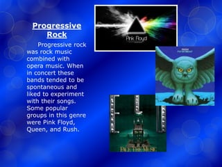 Progressive 
Rock 
Progressive rock 
was rock music 
combined with 
opera music. When 
in concert these 
bands tended to be 
spontaneous and 
liked to experiment 
with their songs. 
Some popular 
groups in this genre 
were Pink Floyd, 
Queen, and Rush. 
 