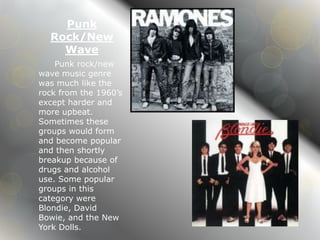 Punk 
Rock/New 
Wave 
Punk rock/new 
wave music genre 
was much like the 
rock from the 1960’s 
except harder and 
more upbeat. 
Sometimes these 
groups would form 
and become popular 
and then shortly 
breakup because of 
drugs and alcohol 
use. Some popular 
groups in this 
category were 
Blondie, David 
Bowie, and the New 
York Dolls. 
 