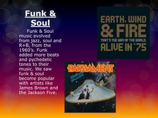 Funk & 
Soul 
Funk & Soul 
music evolved 
from jazz, soul and 
R+B, from the 
1960’s. Funk 
added more beats 
and pychedelic 
tones to their 
music. We saw 
funk & soul 
become popular 
with artists like 
James Brown and 
the Jackson Five. 
 