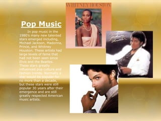 Pop Music 
In pop music in the 
1980’s many new talented 
stars emerged including, 
Michael Jackson, Madonna, 
Prince, and Whitney 
Houston. These artists had 
large levels of fame that 
had not been seen since 
Elvis and the Beatles. 
These stars greatly 
influenced pop culture and 
fashion trends. Normally a 
star would be popular for 
no more than a decade, 
but these stars were still 
popular 30 years after their 
emergence and are still 
greatly respected American 
music artists. 
 