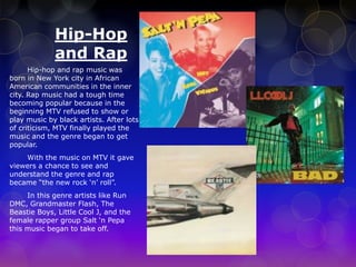 Hip-Hop 
and Rap 
Hip-hop and rap music was 
born in New York city in African 
American communities in the inner 
city. Rap music had a tough time 
becoming popular because in the 
beginning MTV refused to show or 
play music by black artists. After lots 
of criticism, MTV finally played the 
music and the genre began to get 
popular. 
With the music on MTV it gave 
viewers a chance to see and 
understand the genre and rap 
became “the new rock ‘n’ roll”. 
In this genre artists like Run 
DMC, Grandmaster Flash, The 
Beastie Boys, Little Cool J, and the 
female rapper group Salt ‘n Pepa 
this music began to take off. 
 