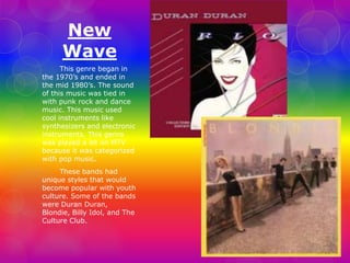 New 
Wave 
This genre began in 
the 1970’s and ended in 
the mid 1980’s. The sound 
of this music was tied in 
with punk rock and dance 
music. This music used 
cool instruments like 
synthesizers and electronic 
instruments. This genre 
was played a lot on MTV 
because it was categorized 
with pop music. 
These bands had 
unique styles that would 
become popular with youth 
culture. Some of the bands 
were Duran Duran, 
Blondie, Billy Idol, and The 
Culture Club. 
 