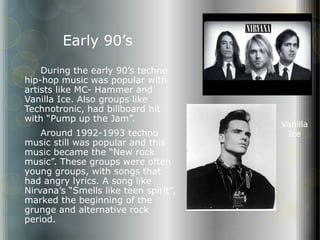 Early 90’s 
During the early 90’s techno 
hip-hop music was popular with 
artists like MC- Hammer and 
Vanilla Ice. Also groups like 
Technotronic, had billboard hit 
with “Pump up the Jam”. 
Around 1992-1993 techno 
music still was popular and this 
music became the “New rock 
music”. These groups were often 
young groups, with songs that 
had angry lyrics. A song like 
Nirvana’s “Smells like teen spirit”, 
marked the beginning of the 
grunge and alternative rock 
period. 
Vanilla 
Ice 
 