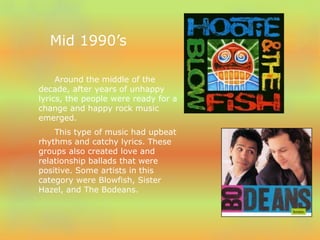 Mid 1990’s 
Around the middle of the 
decade, after years of unhappy 
lyrics, the people were ready for a 
change and happy rock music 
emerged. 
This type of music had upbeat 
rhythms and catchy lyrics. These 
groups also created love and 
relationship ballads that were 
positive. Some artists in this 
category were Blowfish, Sister 
Hazel, and The Bodeans. 
 