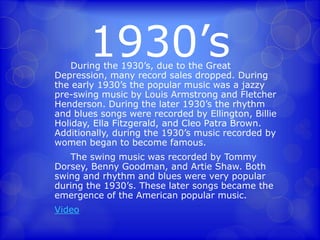 1930’s 
During the 1930’s, due to the Great 
Depression, many record sales dropped. During 
the early 1930’s the popular music was a jazzy 
pre-swing music by Louis Armstrong and Fletcher 
Henderson. During the later 1930’s the rhythm 
and blues songs were recorded by Ellington, Billie 
Holiday, Ella Fitzgerald, and Cleo Patra Brown. 
Additionally, during the 1930’s music recorded by 
women began to become famous. 
The swing music was recorded by Tommy 
Dorsey, Benny Goodman, and Artie Shaw. Both 
swing and rhythm and blues were very popular 
during the 1930’s. These later songs became the 
emergence of the American popular music. 
Video 
 