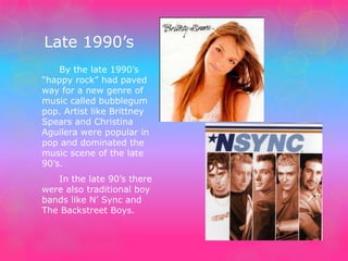 Late 1990’s 
By the late 1990’s 
“happy rock” had paved 
way for a new genre of 
music called bubblegum 
pop. Artist like Brittney 
Spears and Christina 
Aguilera were popular in 
pop and dominated the 
music scene of the late 
90’s. 
In the late 90’s there 
were also traditional boy 
bands like N’ Sync and 
The Backstreet Boys. 
 