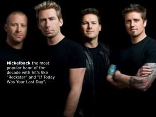 Nickelback the most 
popular band of the 
decade with hit’s like 
“Rockstar” and “If Today 
Was Your Last Day”. 
 