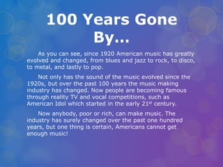100 Years Gone 
By… 
As you can see, since 1920 American music has greatly 
evolved and changed, from blues and jazz to rock, to disco, 
to metal, and lastly to pop. 
Not only has the sound of the music evolved since the 
1920s, but over the past 100 years the music making 
industry has changed. Now people are becoming famous 
through reality TV and vocal competitions, such as 
American Idol which started in the early 21st century. 
Now anybody, poor or rich, can make music. The 
industry has surely changed over the past one hundred 
years, but one thing is certain, Americans cannot get 
enough music! 
 