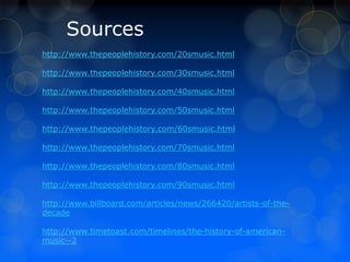 Sources 
http://www.thepeoplehistory.com/20smusic.html 
http://www.thepeoplehistory.com/30smusic.html 
http://www.thepeoplehistory.com/40smusic.html 
http://www.thepeoplehistory.com/50smusic.html 
http://www.thepeoplehistory.com/60smusic.html 
http://www.thepeoplehistory.com/70smusic.html 
http://www.thepeoplehistory.com/80smusic.html 
http://www.thepeoplehistory.com/90smusic.html 
http://www.billboard.com/articles/news/266420/artists-of-the-decade 
http://www.timetoast.com/timelines/the-history-of-american-music-- 
2 
