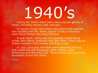 1940’s 
During the 1940’s there were many popular genres of 
music, including country, pop, and jazz. 
In country music, the artists sang about their sadness 
and troubles with life. Some popular artists of the time 
were Floyd Tillman and Hank Williams. 
In pop music, swing was very popular. Some swing 
artists were Benny Goodman and Glen Miller. Other popular 
artists included Frank Sinatra and Bing Crosby. 
In jazz, pure jazz and blues were becoming famous 
with artists like Ella Fitzgerald, Billie Holiday, Louis 
Armstrong and Nat King Cole. Those artists were becoming 
successful across the nation. 
Video 
 