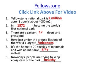 Yellowstone
Click Link Above For Video
1. Yellowstone national park is ________
acre (1 acre is about 4050 m2).
2. In __________ it became the world’s
first national park.
3. There are a canyon, _____ rivers and
grassland
4. Here just under the ground lies one of
the world’s largest __________
5. It’s the home to 70 species of mammals
and wild animals like ___________
wolves
6. Nowadays, people are trying to keep
ecosystem of the park ____________.
2 million
1872
17
Volcanoes
gray
healthy
 