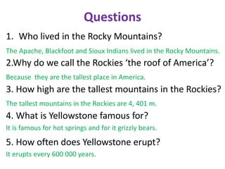 Questions
1. Who lived in the Rocky Mountains?
2.Why do we call the Rockies ‘the roof of America’?
3. How high are the tallest mountains in the Rockies?
4. What is Yellowstone famous for?
5. How often does Yellowstone erupt?
The Apache, Blackfoot and Sioux Indians lived in the Rocky Mountains.
Because they are the tallest place in America.
The tallest mountains in the Rockies are 4, 401 m.
It is famous for hot springs and for it grizzly bears.
It erupts every 600 000 years.
 