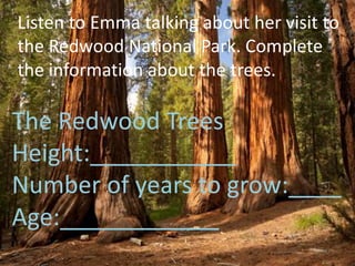 Listen to Emma talking about her visit to
the Redwood National Park. Complete
the information about the trees.
The Redwood Trees
Height:___________
Number of years to grow:____
Age:____________
 