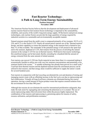 Fast Reactor Technology: A Path to Long-Term Energy Sustainability
Position Statement 74 November 2005
AMERICAN NUCLEAR SOCIETY • Outreach Program (708-352-6611) • Federal Affairs (202-312-7482) • www.ans.org
1 of 2
Fast Reactor Technology:
A Path to Long-Term Energy Sustainability
Position Statement
November 2005
The American Nuclear Society believes that the development and deployment of advanced
nuclear reactors based on fast-neutron fission technology is important to the sustainability,
reliability, and security of the world’s long-term energy supply. Of the known and proven energy
technologies, only nuclear fission can provide the large quantities of energy required by
industrial societies in a sustainable and environmentally acceptable manner.
Natural uranium mined from the earth's crust is composed primarily of two isotopes: 99.3% is U-
238, and 0.7% is the fissile U-235. Nearly all current power reactors are of the “thermal neutron”
design, and their capability to extract the potential energy in the uranium fuel is limited to less
than 1% of that available. The remainder of the potential energy is left unused in the spent fuel
and in the uranium, depleted in U-235, that remains from the process of enriching the natural
uranium in the isotope U-235 for use in thermal reactors. With known fast reactor technology,
this unutilized energy can be harvested, thereby extending by a hundred-fold the amount of
energy extracted from the same amount of mined uranium.
Fast reactors can convert U-238 into fissile material at rates faster than it is consumed making it
economically feasible to utilize ores with very low uranium concentrations and potentially even
uranium found in the oceans.1–3
A suitable technology has already been proven on a small scale.4
Used fuel from thermal reactors and the depleted uranium from the enrichment process can be
utilized in fast reactors, and that energy alone would be sufficient to supply the nation’s needs
for several hundred years.
Fast reactors in conjunction with fuel recycling can diminish the cost and duration of storing and
managing reactor waste with an offsetting increase in the fuel cycle cost due to reprocessing and
fuel refabrication. Virtually all long-lived heavy elements are eliminated during fast reactor
operation, leaving a small amount of fission product waste that requires assured isolation from
the environment for less than 500 years.4
Although fast reactors do not eliminate the need for international proliferation safeguards, they
make the task easier by segregating and consuming the plutonium as it is created. The use of
onsite reprocessing makes illicit diversion from within the process highly impractical. The
combination of fast reactors and reprocessing is a promising option for reasons of safety,
resource utilization, and proliferation resistance.5
 