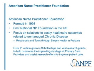 American Nurse Practitioner Foundation
American Nurse Practitioner Foundation
• Formed in 1998
• First National NP Foundation in the US
• Focus on solutions to costly healthcare outcomes
related to unmanaged Chronic Disease
– Resources and Tools through Simply Health in Practice
Over $1 million given in Scholarships and vital research grants
to help overcome the impending shortage of Primary Care
Providers and assist research efforts to improve patient care.
 