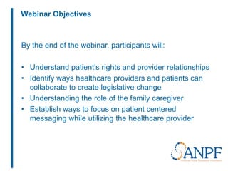 Webinar Objectives
By the end of the webinar, participants will:
• Understand patient’s rights and provider relationships
• Identify ways healthcare providers and patients can
collaborate to create legislative change
• Understanding the role of the family caregiver
• Establish ways to focus on patient centered
messaging while utilizing the healthcare provider
 