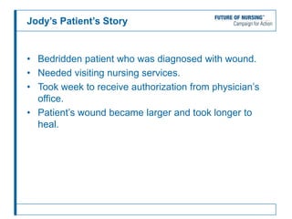 Jody’s Patient’s Story
• Bedridden patient who was diagnosed with wound.
• Needed visiting nursing services.
• Took week to receive authorization from physician’s
office.
• Patient’s wound became larger and took longer to
heal.
 