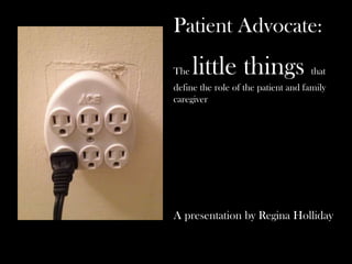Patient Advocate:
The little things that
define the role of the patient and family
caregiver
A presentation by Regina Holliday
 