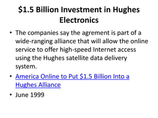 $1.5 Billion Investment in Hughes
Electronics
• The companies say the agrement is part of a
wide-ranging alliance that will allow the online
service to offer high-speed Internet access
using the Hughes satellite data delivery
system.
• America Online to Put $1.5 Billion Into a
Hughes Alliance
• June 1999
 