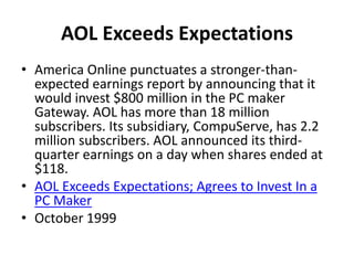 AOL Exceeds Expectations
• America Online punctuates a stronger-than-
expected earnings report by announcing that it
would invest $800 million in the PC maker
Gateway. AOL has more than 18 million
subscribers. Its subsidiary, CompuServe, has 2.2
million subscribers. AOL announced its third-
quarter earnings on a day when shares ended at
$118.
• AOL Exceeds Expectations; Agrees to Invest In a
PC Maker
• October 1999
 