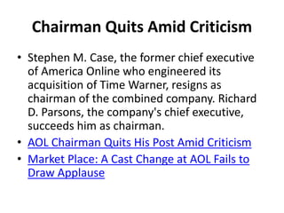 Chairman Quits Amid Criticism
• Stephen M. Case, the former chief executive
of America Online who engineered its
acquisition of Time Warner, resigns as
chairman of the combined company. Richard
D. Parsons, the company's chief executive,
succeeds him as chairman.
• AOL Chairman Quits His Post Amid Criticism
• Market Place: A Cast Change at AOL Fails to
Draw Applause
 