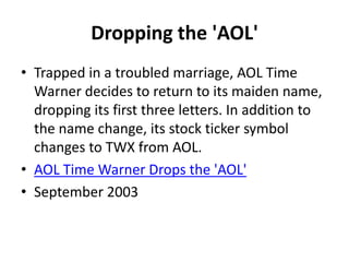 Dropping the 'AOL'
• Trapped in a troubled marriage, AOL Time
Warner decides to return to its maiden name,
dropping its first three letters. In addition to
the name change, its stock ticker symbol
changes to TWX from AOL.
• AOL Time Warner Drops the 'AOL'
• September 2003
 