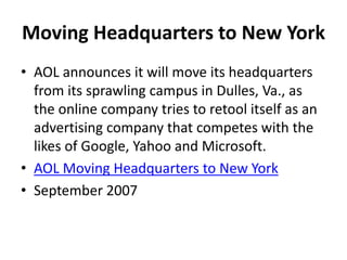 Moving Headquarters to New York
• AOL announces it will move its headquarters
from its sprawling campus in Dulles, Va., as
the online company tries to retool itself as an
advertising company that competes with the
likes of Google, Yahoo and Microsoft.
• AOL Moving Headquarters to New York
• September 2007
 