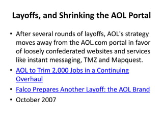 Layoffs, and Shrinking the AOL Portal
• After several rounds of layoffs, AOL's strategy
moves away from the AOL.com portal in favor
of loosely confederated websites and services
like instant messaging, TMZ and Mapquest.
• AOL to Trim 2,000 Jobs in a Continuing
Overhaul
• Falco Prepares Another Layoff: the AOL Brand
• October 2007
 