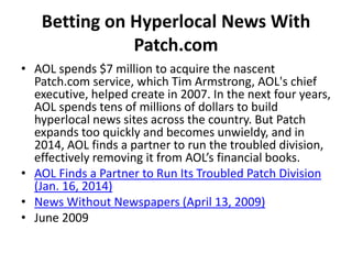 Betting on Hyperlocal News With
Patch.com
• AOL spends $7 million to acquire the nascent
Patch.com service, which Tim Armstrong, AOL's chief
executive, helped create in 2007. In the next four years,
AOL spends tens of millions of dollars to build
hyperlocal news sites across the country. But Patch
expands too quickly and becomes unwieldy, and in
2014, AOL finds a partner to run the troubled division,
effectively removing it from AOL’s financial books.
• AOL Finds a Partner to Run Its Troubled Patch Division
(Jan. 16, 2014)
• News Without Newspapers (April 13, 2009)
• June 2009
 