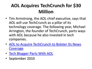 AOL Acquires TechCrunch for $30
Million
• Tim Armstrong, the AOL chief executive, says that
AOL will use TechCrunch as a pillar of its
technology coverage. The following year, Michael
Arrington, the founder of TechCrunch, parts ways
with AOL because he also invested in tech
companies.
• AOL to Acquire TechCrunch to Bolster Its News
Coverage
• Tech Blogger Parts With AOL
• September 2010
 